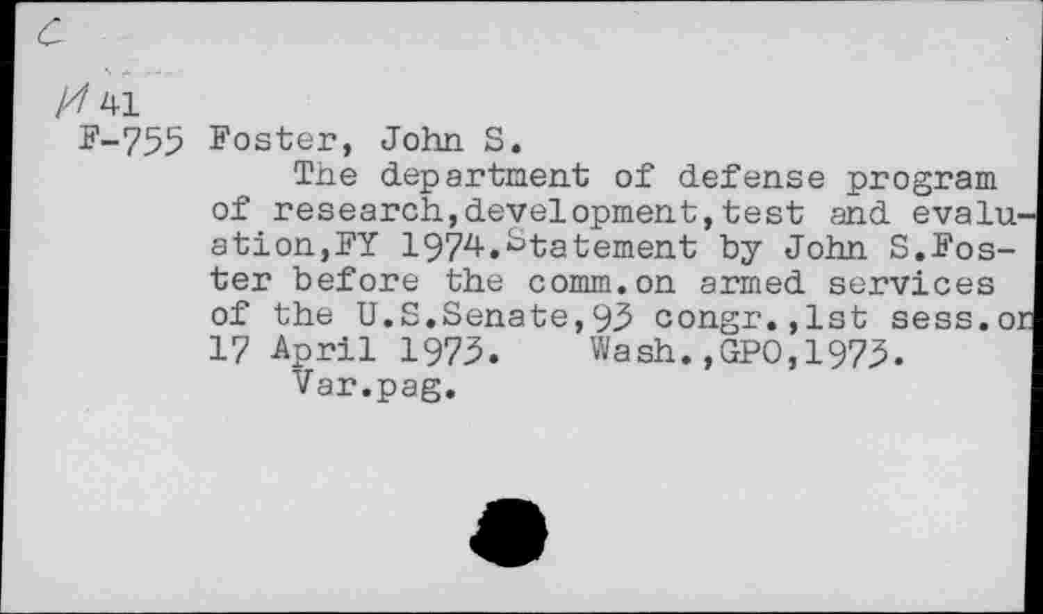 ﻿a
41
F-755 Foster, John S.
The department of defense program of research,development,test and evaluation,FY 1974.Statement by John S.Foster before the comm.on armed services of the U.S.Senate,93 congr.,lst sess.or 17 -April 1973.	Wash. ,GPO, 1973.
Var.pag.